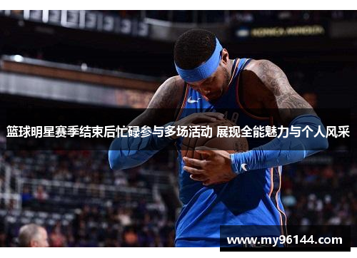 篮球明星赛季结束后忙碌参与多场活动 展现全能魅力与个人风采