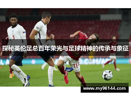 探秘英伦足总百年荣光与足球精神的传承与象征